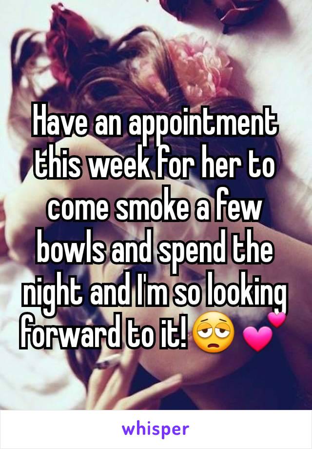 Have an appointment this week for her to come smoke a few bowls and spend the night and I'm so looking forward to it!😩💕