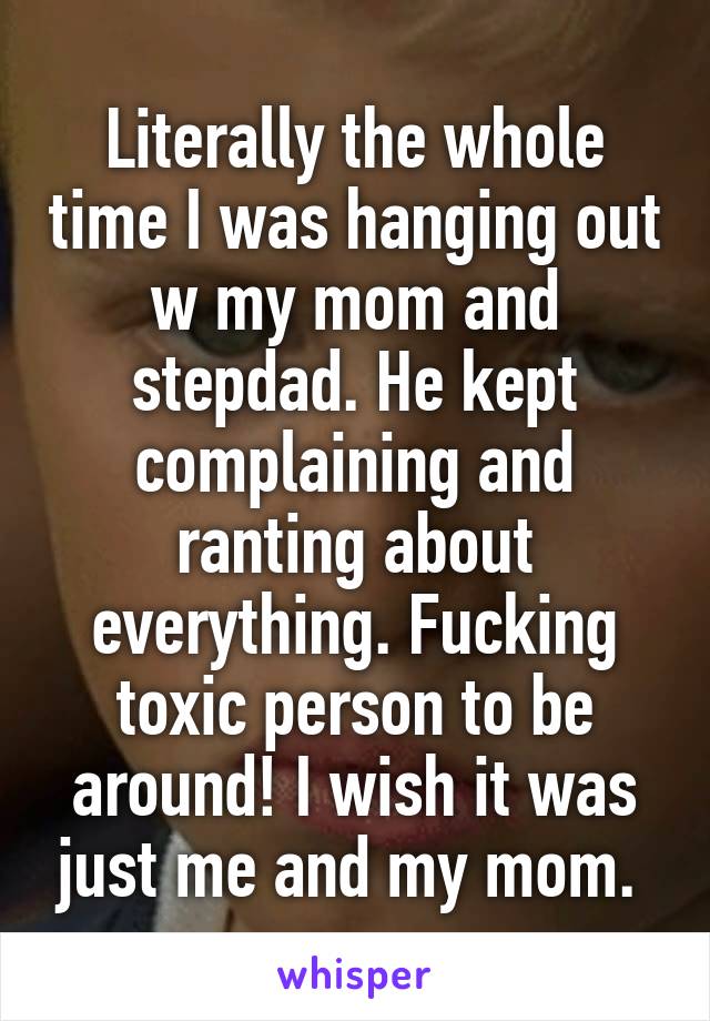 Literally the whole time I was hanging out w my mom and stepdad. He kept complaining and ranting about everything. Fucking toxic person to be around! I wish it was just me and my mom. 