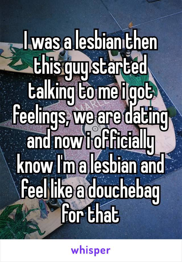 I was a lesbian then this guy started talking to me i got feelings, we are dating and now i officially​ know I'm a lesbian and feel like a douchebag for that
