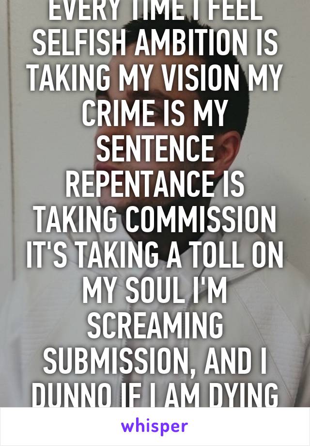 EVERY TIME I FEEL SELFISH AMBITION IS TAKING MY VISION MY CRIME IS MY SENTENCE REPENTANCE IS TAKING COMMISSION IT'S TAKING A TOLL ON MY SOUL I'M SCREAMING SUBMISSION, AND I DUNNO IF I AM DYING OR