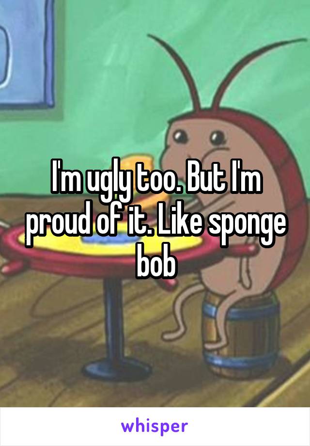 I'm ugly too. But I'm proud of it. Like sponge bob