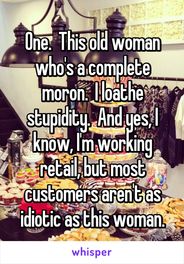 One.  This old woman who's a complete
moron.  I loathe stupidity.  And yes, I know, I'm working retail, but most customers aren't as idiotic as this woman.