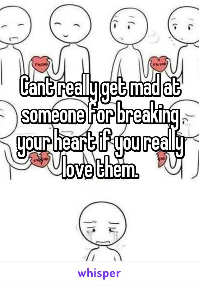 Cant really get mad at someone for breaking your heart if you really love them.
