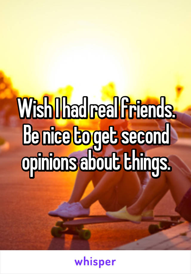 Wish I had real friends. Be nice to get second opinions about things.