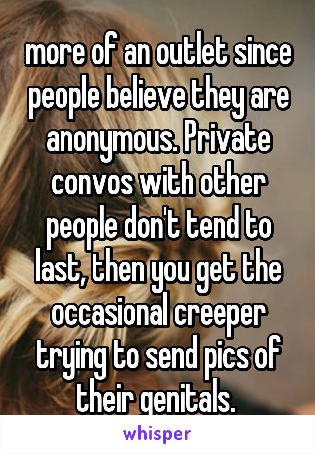 more of an outlet since people believe they are anonymous. Private convos with other people don't tend to last, then you get the occasional creeper trying to send pics of their genitals. 