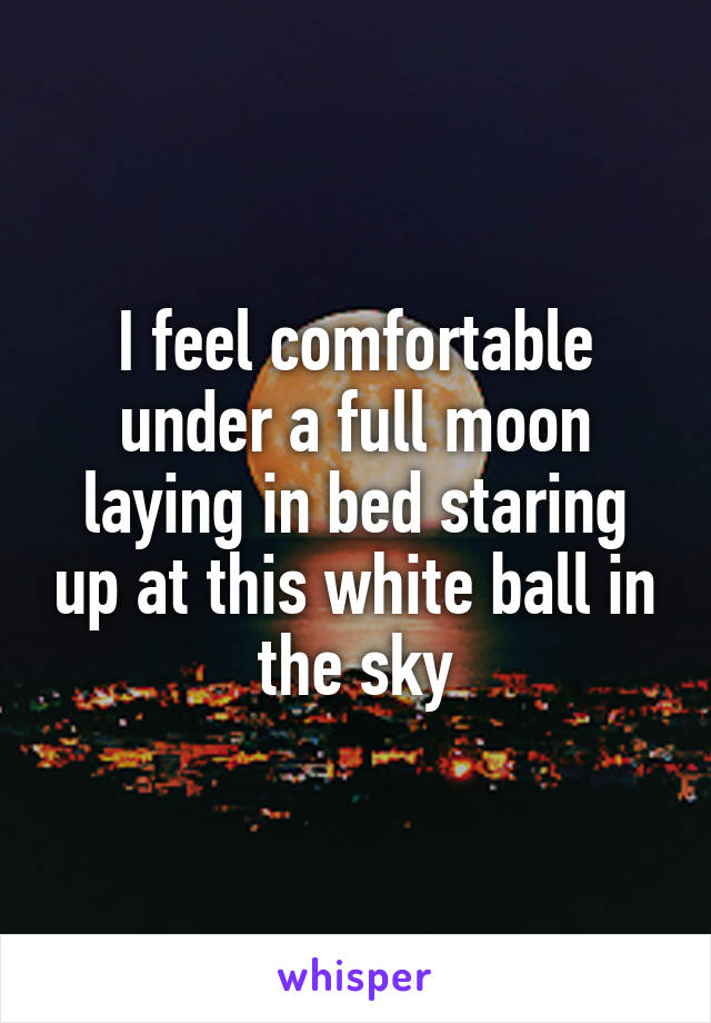 I feel comfortable under a full moon laying in bed staring up at this white ball in the sky