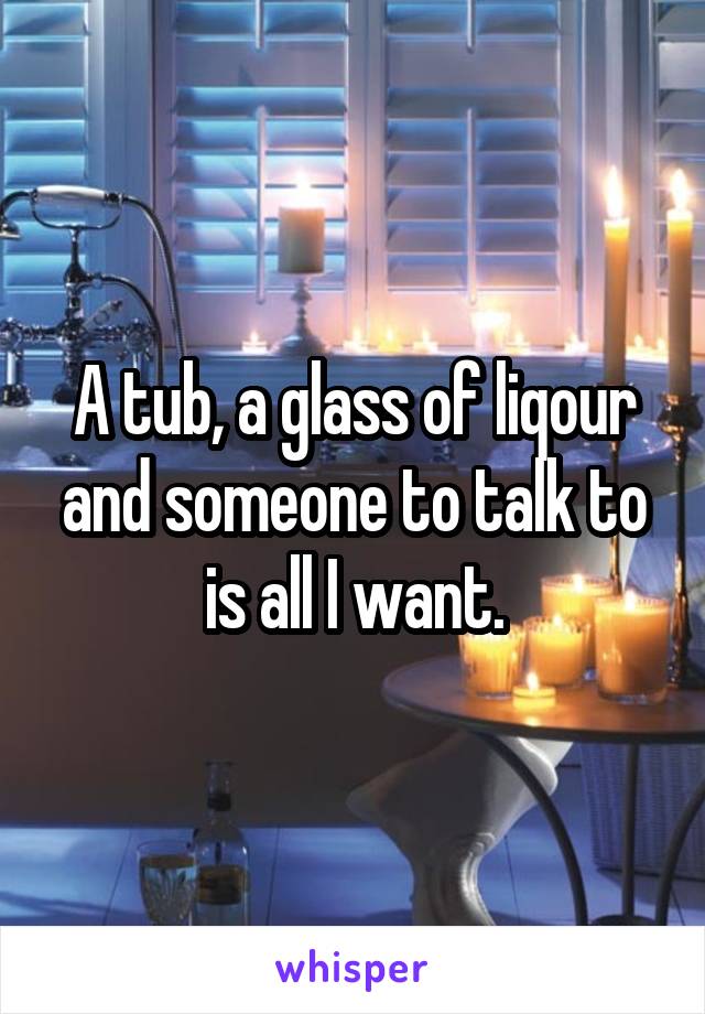 A tub, a glass of liqour and someone to talk to is all I want.