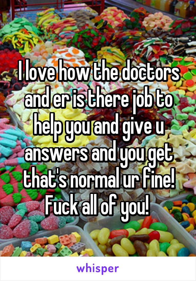 I love how the doctors and er is there job to help you and give u answers and you get that's normal ur fine! Fuck all of you! 