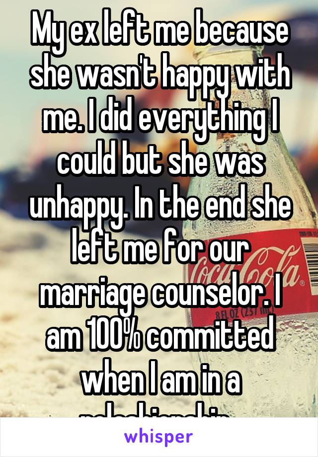 My ex left me because she wasn't happy with me. I did everything I could but she was unhappy. In the end she left me for our marriage counselor. I am 100% committed when I am in a relashionship. 