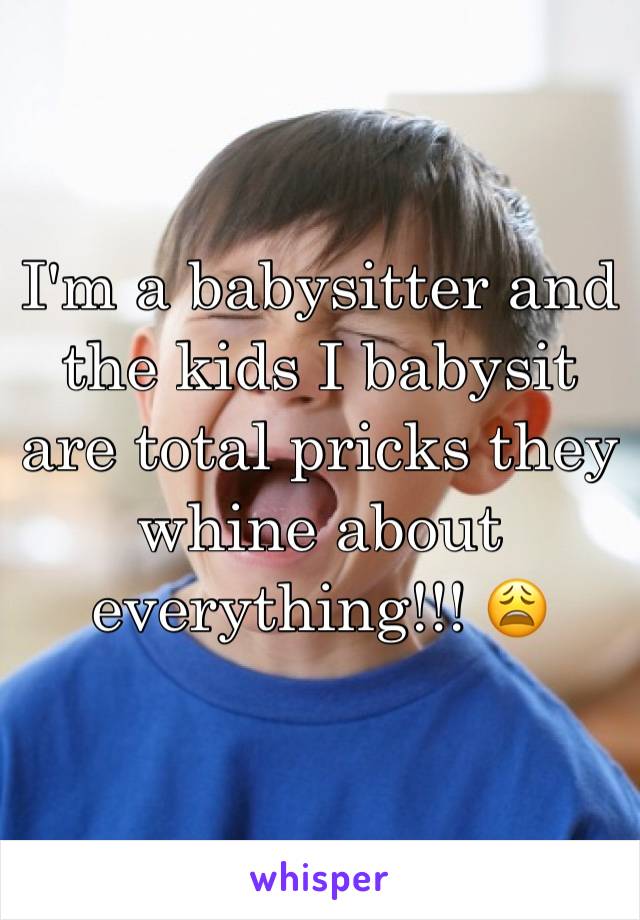 I'm a babysitter and the kids I babysit are total pricks they whine about everything!!! 😩