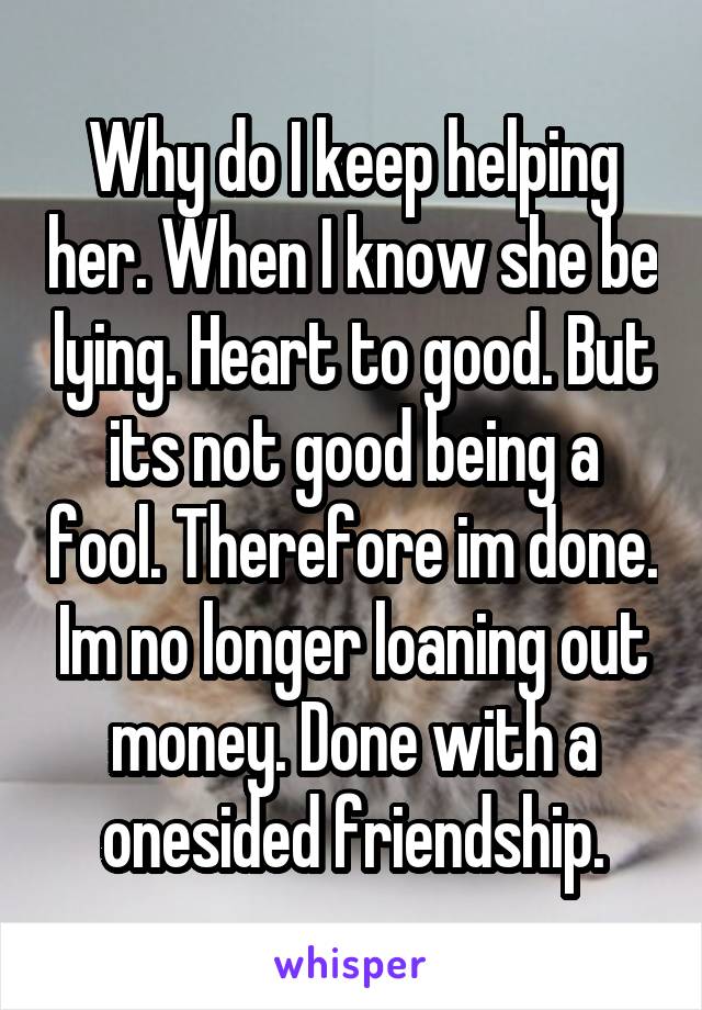 Why do I keep helping her. When I know she be lying. Heart to good. But its not good being a fool. Therefore im done. Im no longer loaning out money. Done with a onesided friendship.