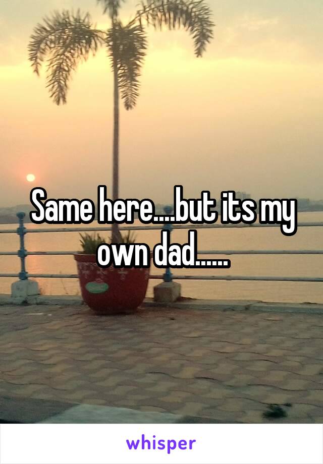 Same here....but its my own dad......