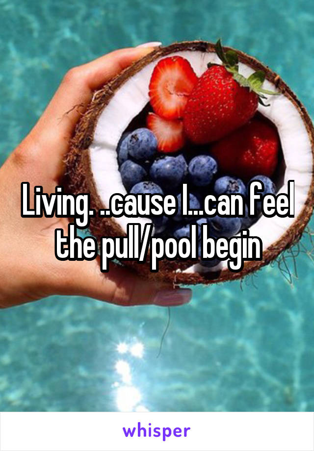 Living. ..cause I...can feel the pull/pool begin