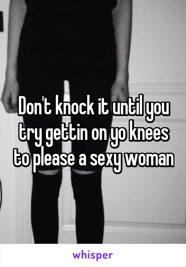 Don't knock it until you try gettin on yo knees to please a sexy woman