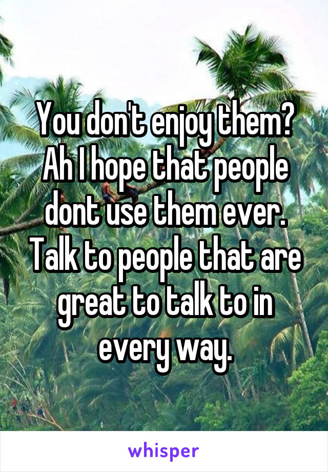 You don't enjoy them?
Ah I hope that people dont use them ever.
Talk to people that are great to talk to in every way.