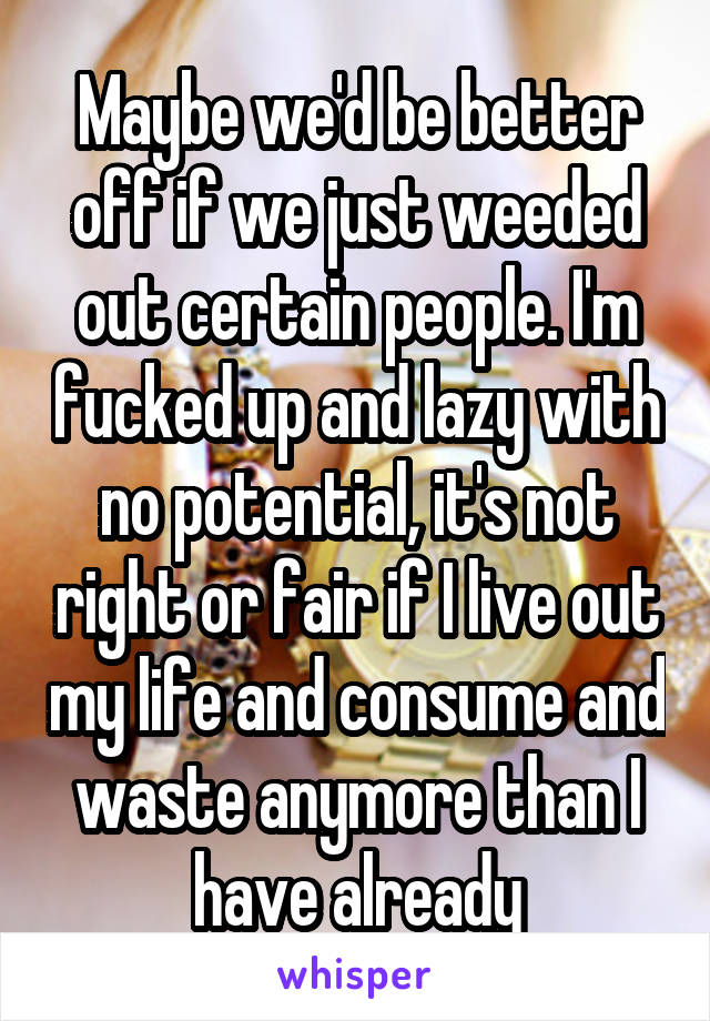 Maybe we'd be better off if we just weeded out certain people. I'm fucked up and lazy with no potential, it's not right or fair if I live out my life and consume and waste anymore than I have already