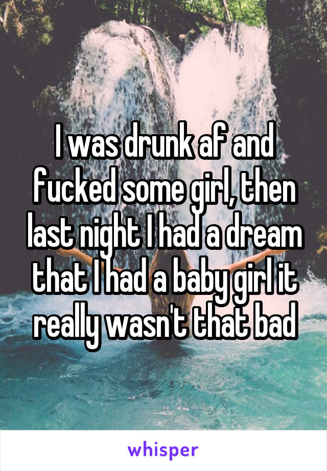 I was drunk af and fucked some girl, then last night I had a dream that I had a baby girl it really wasn't that bad