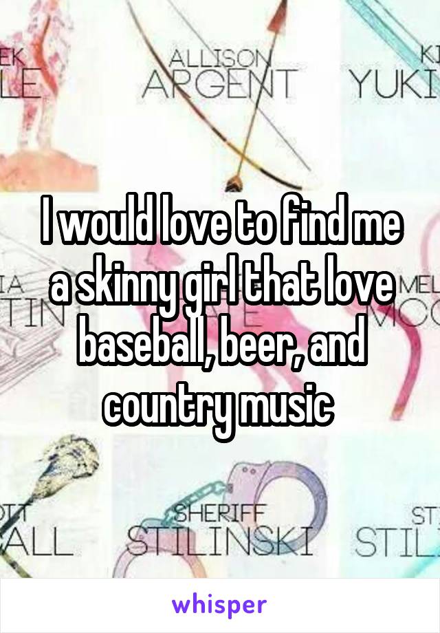 I would love to find me a skinny girl that love baseball, beer, and country music 