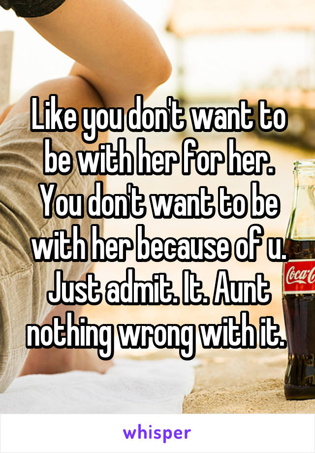 Like you don't want to be with her for her. You don't want to be with her because of u. Just admit. It. Aunt nothing wrong with it. 