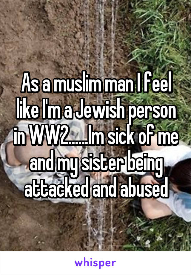 As a muslim man I feel like I'm a Jewish person in WW2......Im sick of me and my sister being attacked and abused