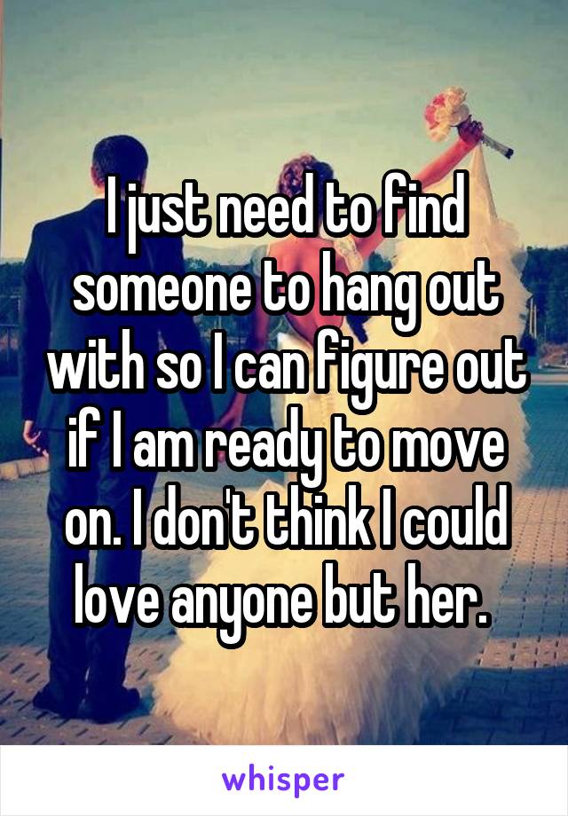 I just need to find someone to hang out with so I can figure out if I am ready to move on. I don't think I could love anyone but her. 