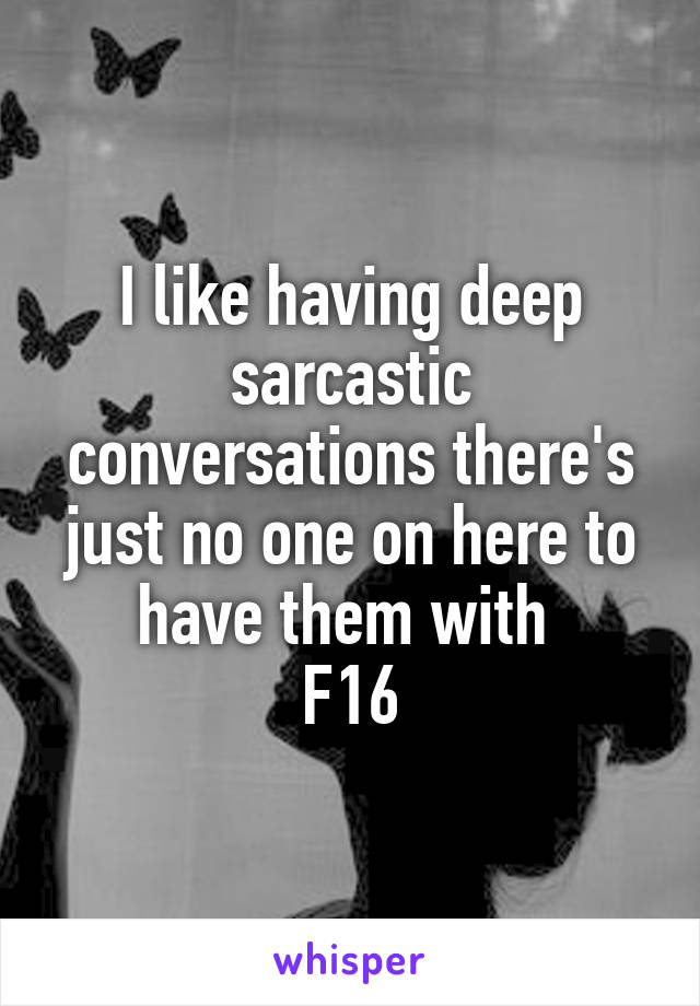 I like having deep sarcastic conversations there's just no one on here to have them with 
F16