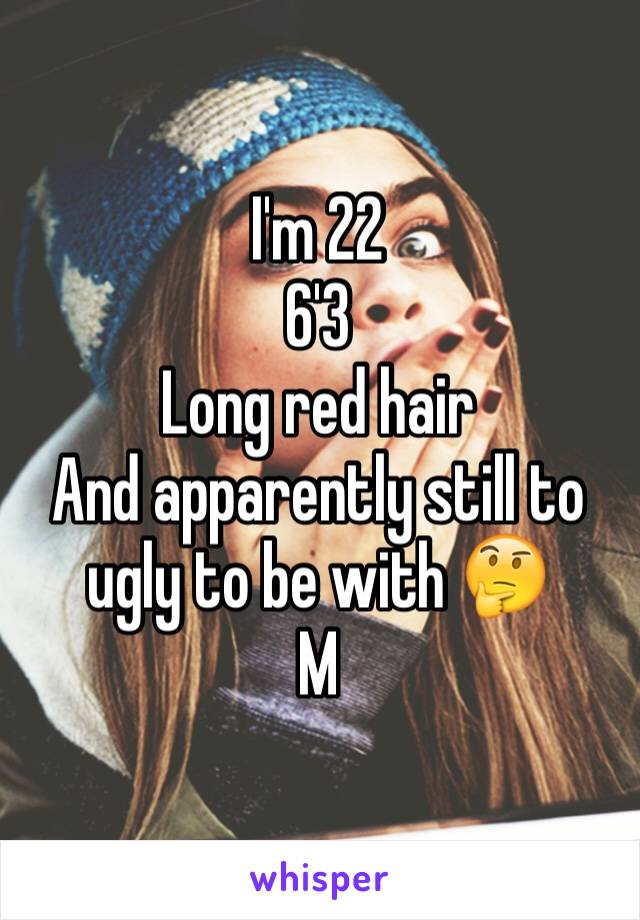 I'm 22
6'3
Long red hair
And apparently still to ugly to be with 🤔
M