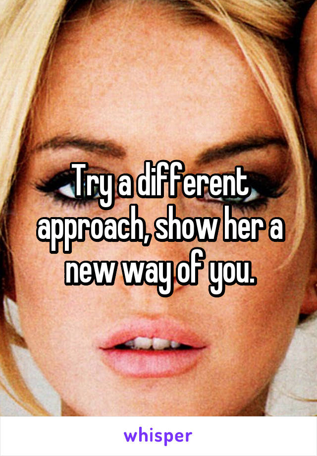 Try a different approach, show her a new way of you.