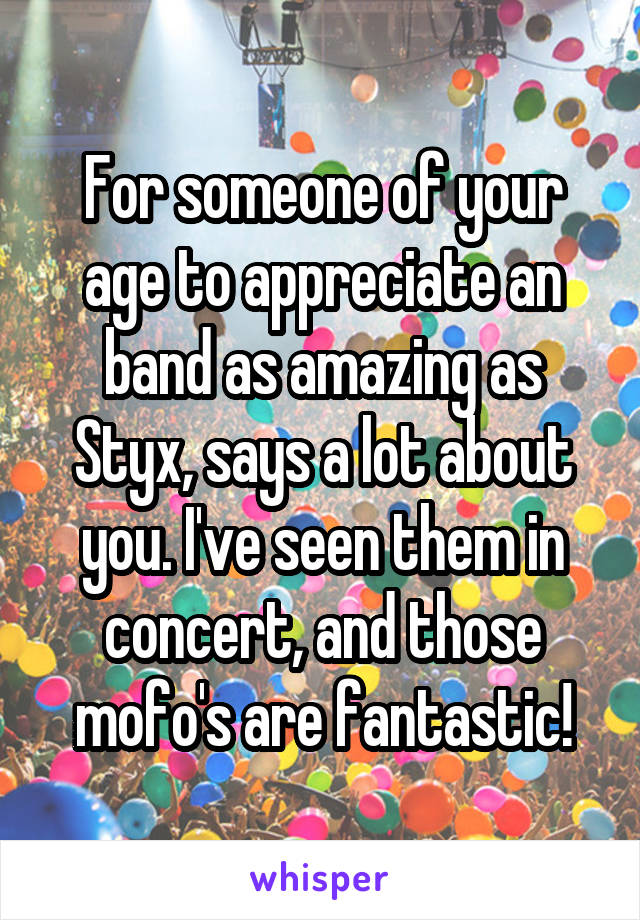 For someone of your age to appreciate an band as amazing as Styx, says a lot about you. I've seen them in concert, and those mofo's are fantastic!