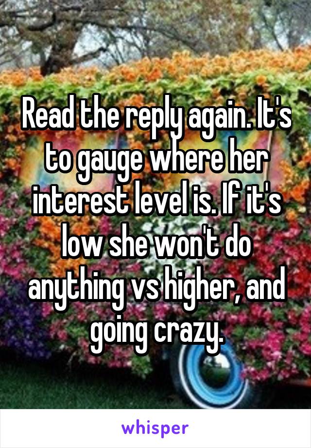 Read the reply again. It's to gauge where her interest level is. If it's low she won't do anything vs higher, and going crazy.