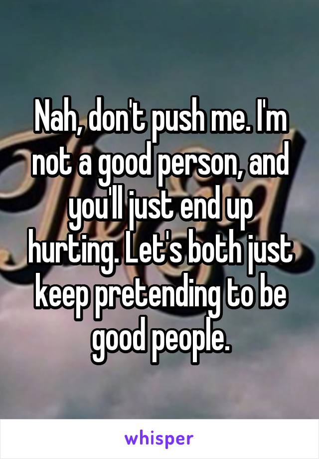 Nah, don't push me. I'm not a good person, and you'll just end up hurting. Let's both just keep pretending to be good people.