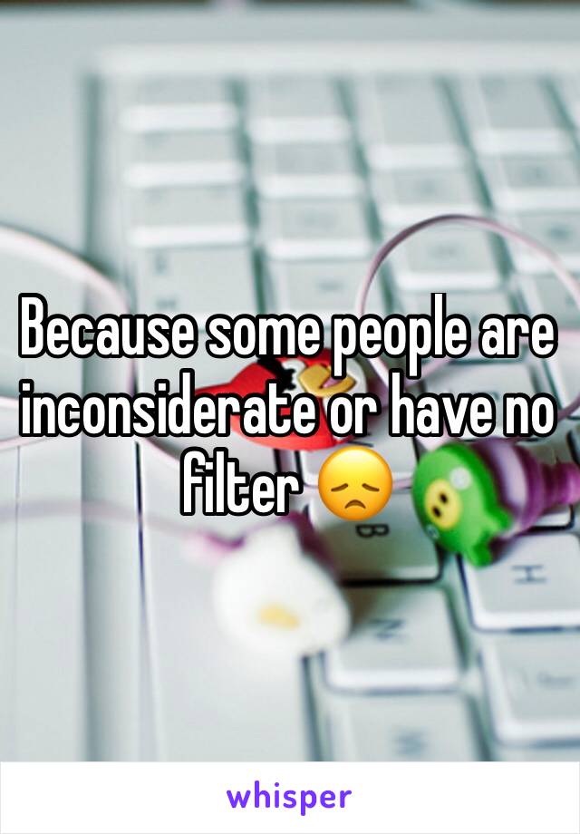 Because some people are inconsiderate or have no filter 😞