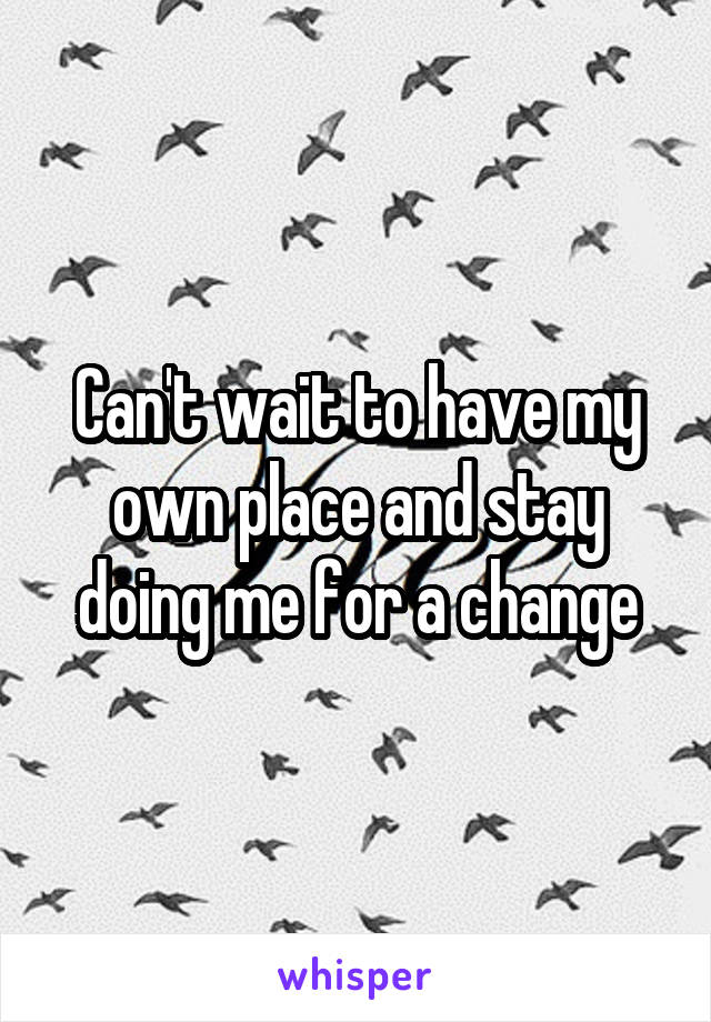 Can't wait to have my own place and stay doing me for a change