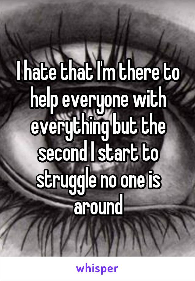 I hate that I'm there to help everyone with everything but the second I start to struggle no one is around