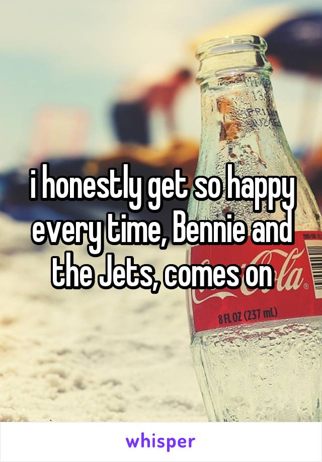 i honestly get so happy every time, Bennie and the Jets, comes on