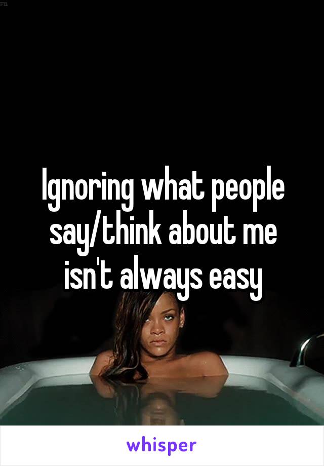 Ignoring what people say/think about me isn't always easy