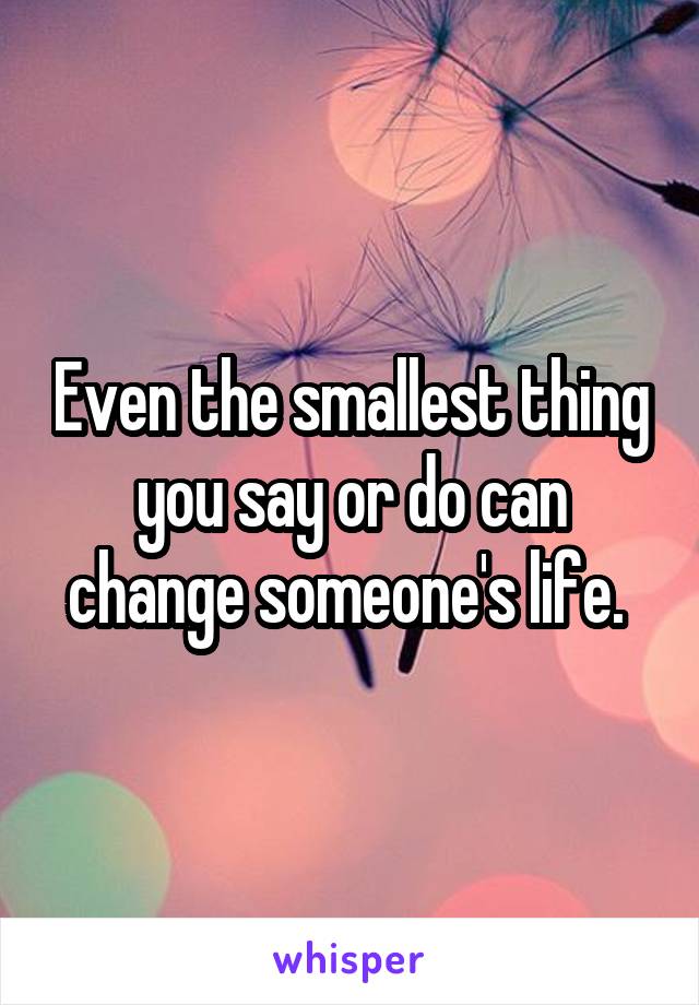 Even the smallest thing you say or do can change someone's life. 