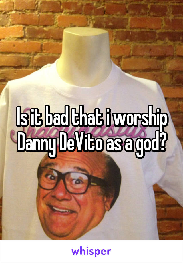 Is it bad that i worship Danny DeVito as a god?