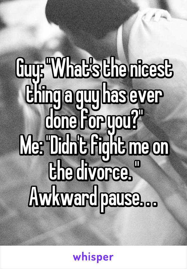 Guy: "What's the nicest thing a guy has ever done for you?"
Me: "Didn't fight me on the divorce. "
Awkward pause. . . 