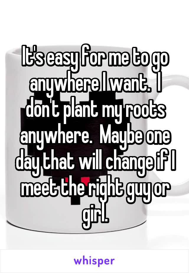 It's easy for me to go anywhere I want.  I don't plant my roots anywhere.  Maybe one day that will change if I meet the right guy or girl.