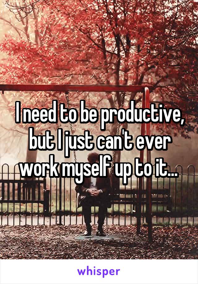 I need to be productive, but I just can't ever work myself up to it... 