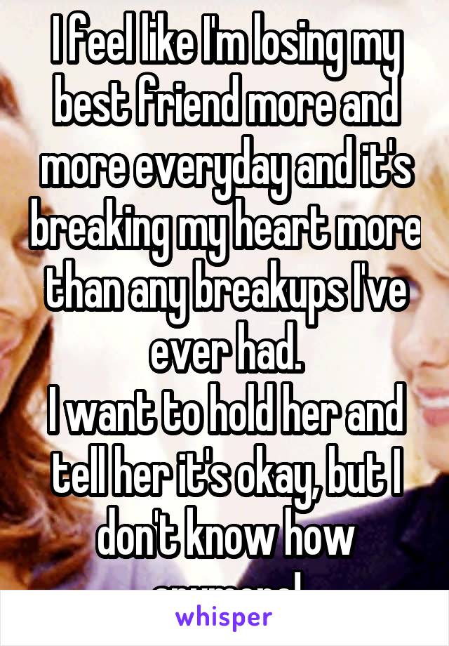 I feel like I'm losing my best friend more and more everyday and it's breaking my heart more than any breakups I've ever had.
I want to hold her and tell her it's okay, but I don't know how anymore!