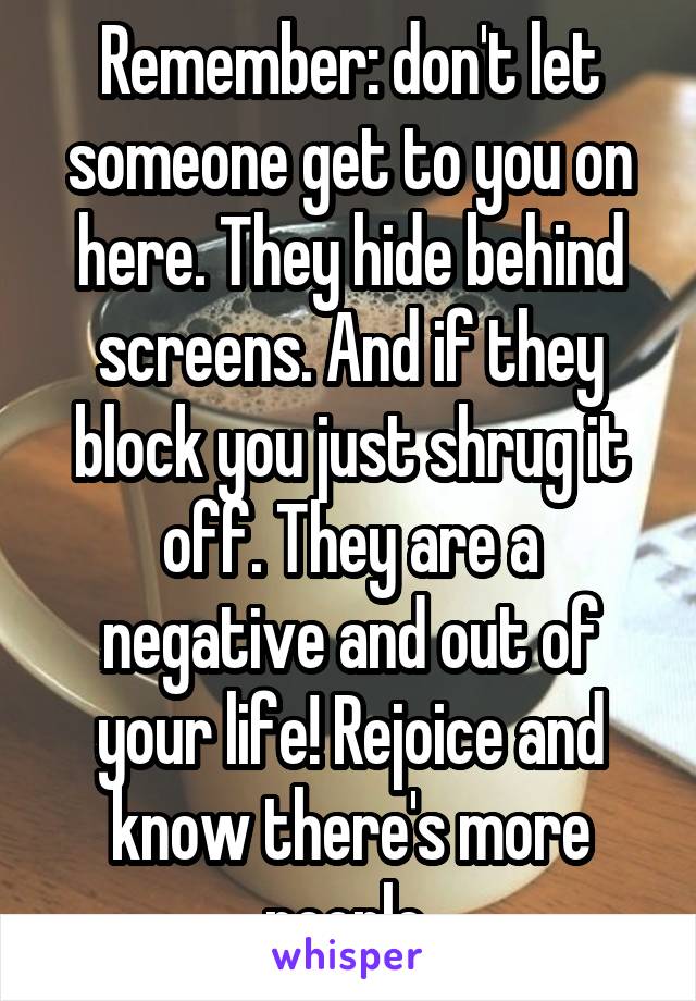 Remember: don't let someone get to you on here. They hide behind screens. And if they block you just shrug it off. They are a negative and out of your life! Rejoice and know there's more people 