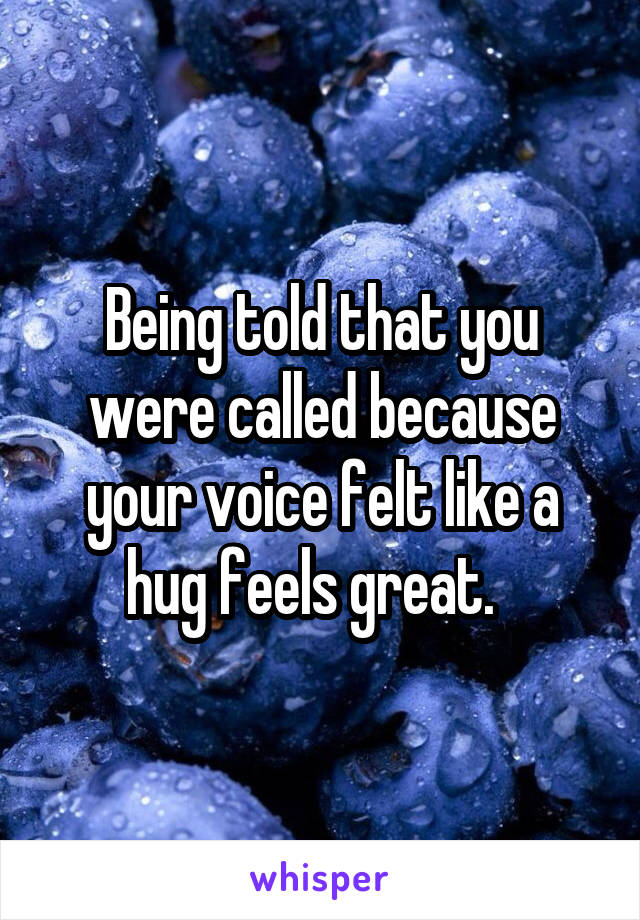 Being told that you were called because your voice felt like a hug feels great.  