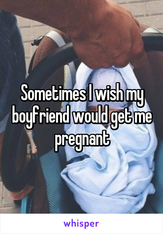 Sometimes I wish my boyfriend would get me pregnant