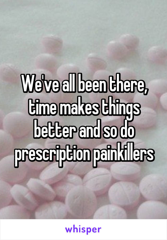 We've all been there, time makes things better and so do prescription painkillers