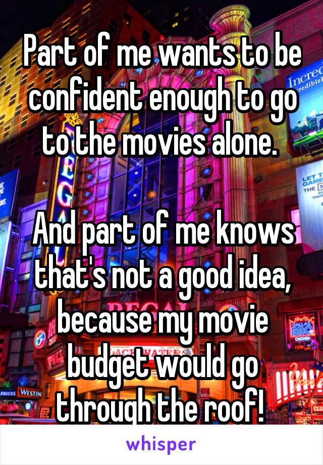 Part of me wants to be confident enough to go to the movies alone. 

And part of me knows that's not a good idea, because my movie budget would go through the roof! 