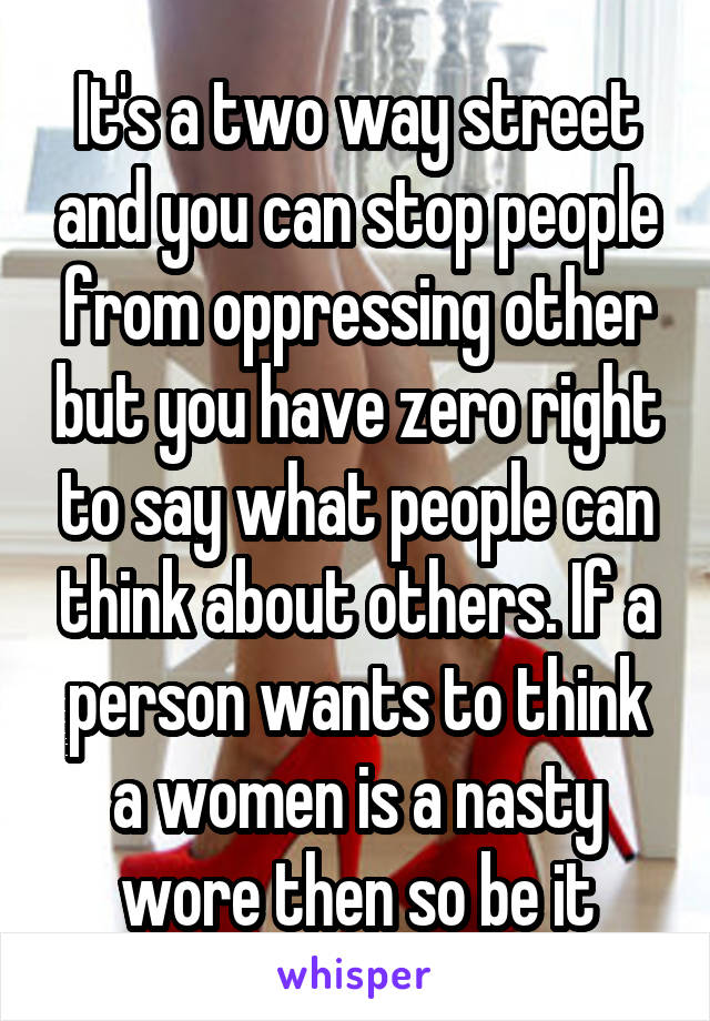 It's a two way street and you can stop people from oppressing other but you have zero right to say what people can think about others. If a person wants to think a women is a nasty wore then so be it