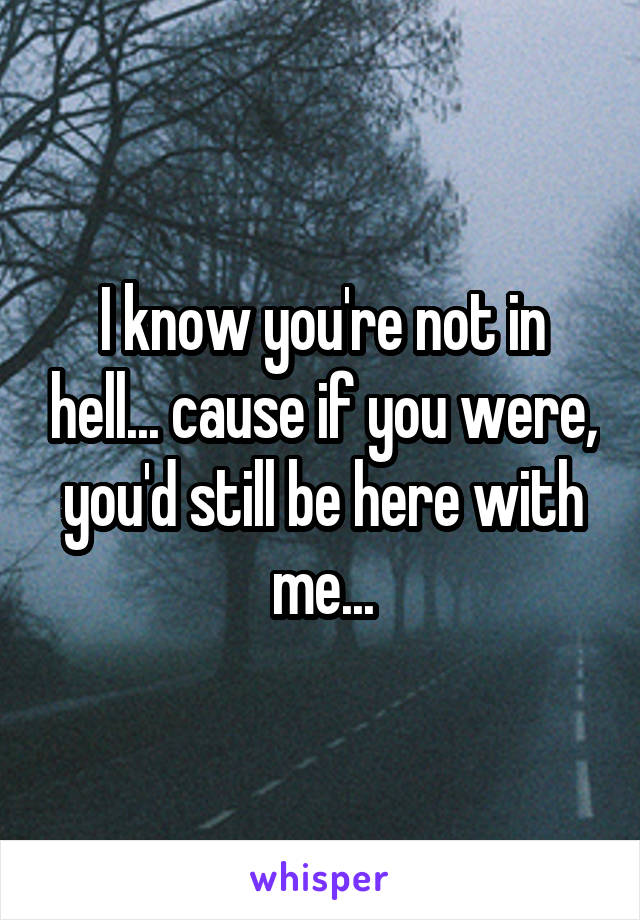 I know you're not in hell... cause if you were, you'd still be here with me...