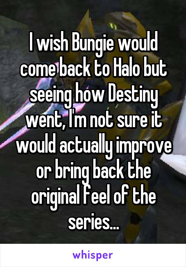 I wish Bungie would come back to Halo but seeing how Destiny went, I'm not sure it would actually improve or bring back the original feel of the series...